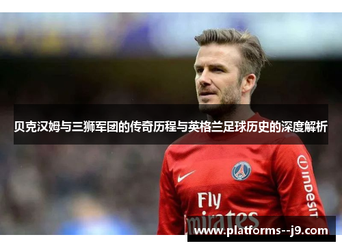 贝克汉姆与三狮军团的传奇历程与英格兰足球历史的深度解析