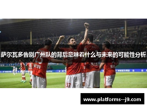 萨尔瓦多告别广州队的背后意味着什么与未来的可能性分析