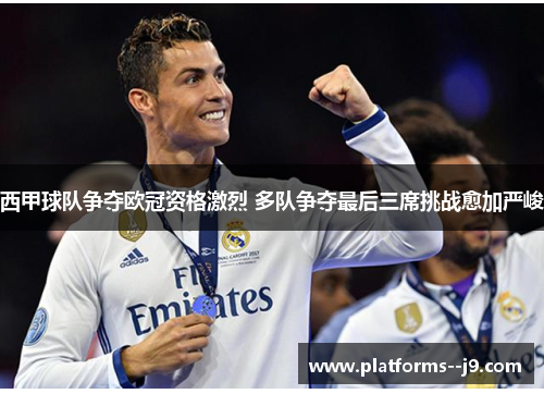 西甲球队争夺欧冠资格激烈 多队争夺最后三席挑战愈加严峻