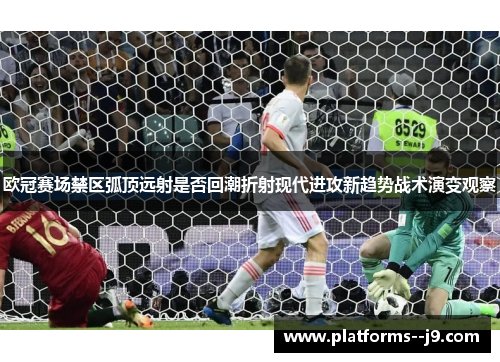 欧冠赛场禁区弧顶远射是否回潮折射现代进攻新趋势战术演变观察 欧冠赛场禁区弧顶远射是否回潮折射现代进攻新趋势战术演变观察