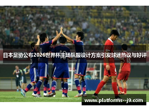 日本足协公布2026世界杯主场队服设计方案引发球迷热议与好评 日本足协公布2026世界杯主场队服设计方案引发球迷热议与好评