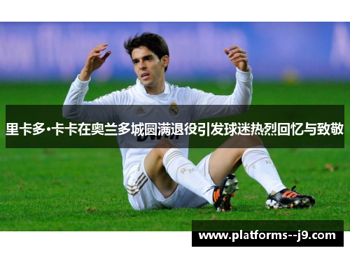 里卡多·卡卡在奥兰多城圆满退役引发球迷热烈回忆与致敬 里卡多·卡卡在奥兰多城圆满退役引发球迷热烈回忆与致敬