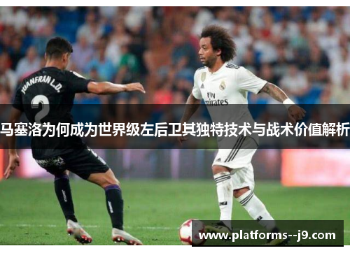 马塞洛为何成为世界级左后卫其独特技术与战术价值解析